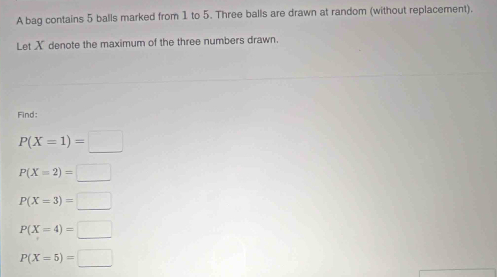 A bag contains 5 balls marked from 1 to 5. Three balls are drawn at random (without replacement). 
Let X denote the maximum of the three numbers drawn. 
Find:
P(X=1)=□
P(X=2)=□
P(X=3)=□
P(X=4)=□
P(X=5)=□