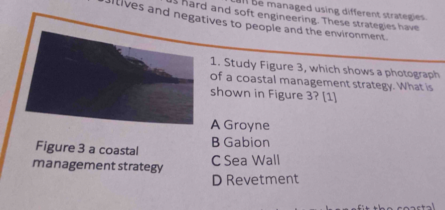 ll be managed using different strategies.
s hard and soft engineering. These strategies have
sitives and negatives to people and the environment .
1. Study Figure 3, which shows a photograph
of a coastal management strategy. What is
shown in Figure 3? [1]
A Groyne
B Gabion
Figure 3 a coastal
management strategy C Sea Wall
D Revetment