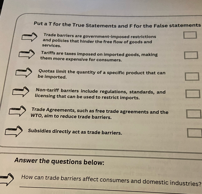 Put a T for the True Statements and F for the False statements
Trade barriers are government-imposed restrictions
and policies that hinder the free flow of goods and
services.
Tariffs are taxes imposed on imported goods, making
them more expensive for consumers.
Quotas limit the quantity of a specific product that can
be imported.
Non-tariff barriers include regulations, standards, and
licensing that can be used to restrict imports.
Trade Agreements, such as free trade agreements and the
WTO, aim to reduce trade barriers.
Subsidies directly act as trade barriers.
_
_
Answer the questions below:
_
How can trade barriers affect consumers and domestic industries?