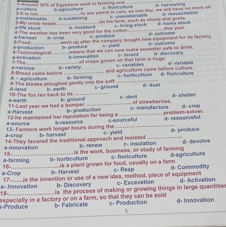 1-Around 30% of Egyptians work in farming and
_
a-culture b-agriculture c- floriculture d- harvesting
2-It is not...
to use petrol in cars, as one day, we will have no more oil.
a-sustainable b-sustaining c- unsustainable d- resuscitation
3-My uncle keeps
on his farm, such as sheep and goats.
a-life stock _b- livestock c- living stock d- home stock
4-The weather has been very good for the cotton_ this year.
a-harvest b- crop
c- produce d- outcome
5-Food went up after the company bought new equipment for its factory.
a-production b- produce c- yield d- outcome
6-Technological means that we can now make seawater safe to drink.
a-activation _b-innovation c- invent d- discovery
7-The.
of crops grown on that farm is huge.
a-various b- variety c- variables d- variable
8-Bread came before _and agriculture came before culture.
A - agriculture b- farming _c- horticulture d- floriculture
9-The blades ploughed gently into the soft
A-land b- earth c- ground d- dust
10-The fox ran back to its_
a-earth b- ground c- dent d- shelter
11-Last year we had a bumper _of strawberries.
a-Harvest c- manufacture d- crop
b- production
12-he maintained her reputation for being a _problem-solver.
_
a-source b-resource c-sourceful d- resourceful
13- Farmers work longer hours during the
a-crop b- harvest c- yield d- produce
14-They favored the traditional approach and resisted_
a-innovation b- renew c- insolation d- devolve
15- is the work, business, or study of farming
a-farming b- horticulture c- floriculture d-agriculture
16- is a plant grown for food, usually on a farm
a-Crop b- Harvest c- Reap d- Commodity
17-. is the invention or use of a new idea, method, piece of equipment
a- Innovation b- Discovery c- Excavation d- Activation
18- is the process of making or growing things in large quantities
especially in a factory or on a farm, so that they can be sold
a-Produce b- Fabricate c- Production d- Innovation
5
_