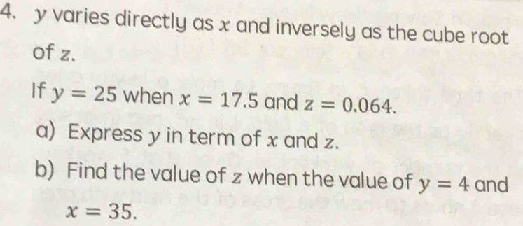 y varies directly as x and inversely as the cube root 
of z. 
If y=25 when x=17.5 and z=0.064. 
a) Express y in term of x and z. 
b) Find the value of z when the value of y=4 and
x=35.