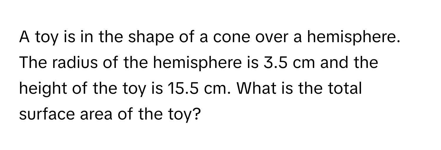 A toy is in the shape of a cone over a hemisphere. The radius of the hemisphere is 3.5 cm and the height of the toy is 15.5 cm. What is the total surface area of the toy?