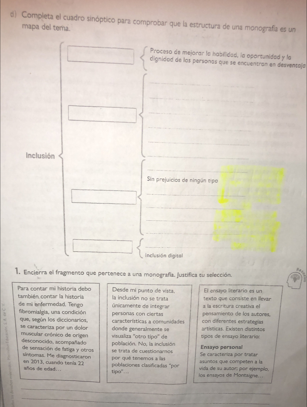 Completa el cuadro sinóptico para comprobar que la estructura de una monografía es un 
mapa del tema. 
Proceso de mejorar la habilidad, la oportunidad y la 
dignidad de las personas que se encuentran en desventaja 
_ 
_ 
_ 
_ 
_ 
Inclusión 
_ 
_ 
Sin prejuicios de ningún tipo 
_ 
_ 
_ 
_ 
_ 
Inclusión digital 
1. Encierra el fragmento que pertenece a una monografía. Justifica tu selección. 
Para contar mi historia debo Desde mi punto de vista, El ensayo literario es un 
también contar la historia la inclusión no se trata texto que consiste en Ilevar 
de mi enfermedad. Tengo únicamente de integrar a la escritura creativa el 
fibromialgia, una condición personas con ciertas pensamiento de los autores, 
que, según los diccionarios, características a comunidades con diferentes estrategias 
se caracteriza por un dolor donde generalmente se artísticas. Existen distintos 
muscular crónico de origen visualiza “otro tipo” de tipos de ensayo literario: 
desconocido, acompañado población. No, la inclusión Ensayo personal 
de sensación de fatiga y otros se trata de cuestionarnos Se caracteriza por tratar 
síntomas. Me diagnosticaron por qué tenemos a las 
asuntos que competen a la 
en 2013, cuando tenía 22 poblaciones clasificadas “por vida de su autor; por ejemplo, 
años de edad... tipo"... 
los ensayos de Montaigne... 
_ 
_