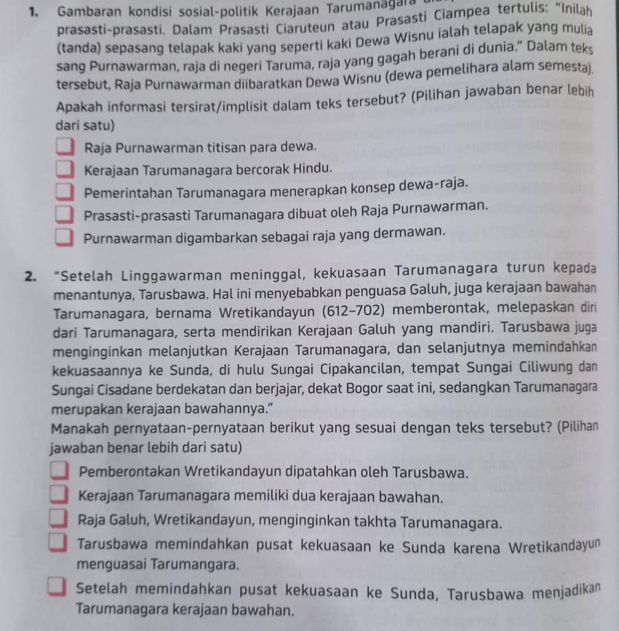 Gambaran kondisi sosial-politik Kerajaan Tarumanagara
prasasti-prasasti. Dalam Prasasti Ciaruteun atau Prasasti Ciampea tertulis: “Inilah
(tanda) sepasang telapak kaki yang seperti kaki Dewa Wisnu ialah telapak yang mulia
sang Purnawarman, raja di negeri Taruma, raja yang gagah berani di dunia.” Dalam teks
tersebut, Raja Purnawarman diibaratkan Dewa Wisnu (dewa pemelihara alam semesta).
Apakah informasi tersirat/implisit dalam teks tersebut? (Pilihan jawaban benar lebih
dari satu)
Raja Purnawarman titisan para dewa.
Kerajaan Tarumanagara bercorak Hindu.
Pemerintahan Tarumanagara menerapkan konsep dewa-raja.
Prasasti-prasasti Tarumanagara dibuat oleh Raja Purnawarman.
Purnawarman digambarkan sebagai raja yang dermawan.
2. “Setelah Linggawarman meninggal, kekuasaan Tarumanagara turun kepada
menantunya, Tarusbawa. Hal ini menyebabkan penguasa Galuh, juga kerajaan bawahan
Tarumanagara, bernama Wretikandayun (612-702) memberontak, melepaskan diri
dari Tarumanagara, serta mendirikan Kerajaan Galuh yang mandiri. Tarusbawa juga
menginginkan melanjutkan Kerajaan Tarumanagara, dan selanjutnya memindahkan
kekuasaannya ke Sunda, di hulu Sungai Cipakancilan, tempat Sungai Ciliwung dan
Sungai Cisadane berdekatan dan berjajar, dekat Bogor saat ini, sedangkan Tarumanagara
merupakan kerajaan bawahannya.”
Manakah pernyataan-pernyataan berikut yang sesuai dengan teks tersebut? (Pilihan
jawaban benar lebih dari satu)
Pemberontakan Wretikandayun dipatahkan oleh Tarusbawa.
Kerajaan Tarumanagara memiliki dua kerajaan bawahan.
Raja Galuh, Wretikandayun, menginginkan takhta Tarumanagara.
Tarusbawa memindahkan pusat kekuasaan ke Sunda karena Wretikandayun
menguasai Tarumangara.
Setelah memindahkan pusat kekuasaan ke Sunda, Tarusbawa menjadikan
Tarumanagara kerajaan bawahan.