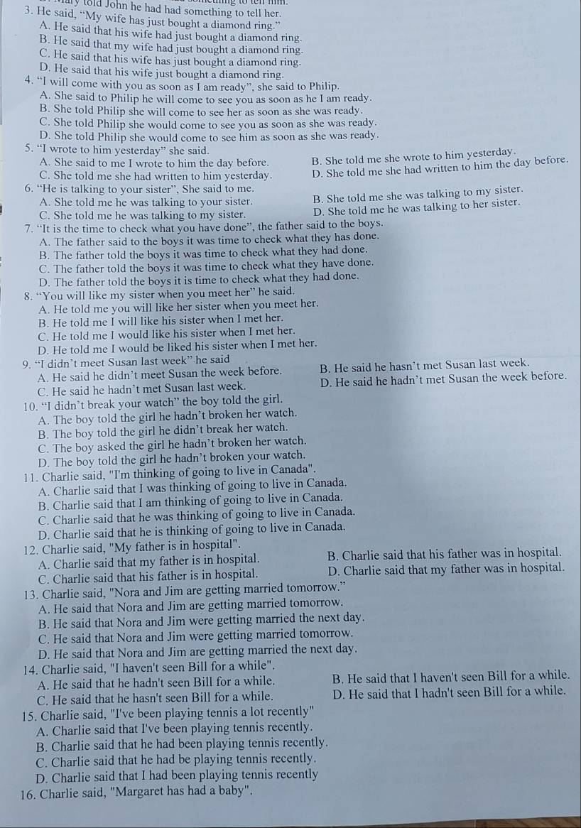 lold John he had had something to tell her.
3. He said, “My wife has just bought a diamond ring.”
A. He said that his wife had just bought a diamond ring.
B. He said that my wife had just bought a diamond ring.
C. He said that his wife has just bought a diamond ring.
D. He said that his wife just bought a diamond ring.
4. “I will come with you as soon as I am ready”, she said to Philip.
A. She said to Philip he will come to see you as soon as he I am ready.
B. She told Philip she will come to see her as soon as she was ready.
C. She told Philip she would come to see you as soon as she was ready.
D. She told Philip she would come to see him as soon as she was ready.
5. “I wrote to him yesterday” she said.
A. She said to me I wrote to him the day before. B. She told me she wrote to him yesterday.
C. She told me she had written to him yesterday. D. She told me she had written to him the day before.
6. “He is talking to your sister”, She said to me.
A. She told me he was talking to your sister. B. She told me she was talking to my sister.
C. She told me he was talking to my sister. D. She told me he was talking to her sister.
7. “It is the time to check what you have done”, the father said to the boys.
A. The father said to the boys it was time to check what they has done.
B. The father told the boys it was time to check what they had done.
C. The father told the boys it was time to check what they have done.
D. The father told the boys it is time to check what they had done.
8. “You will like my sister when you meet her” he said.
A. He told me you will like her sister when you meet her.
B. He told me I will like his sister when I met her.
C. He told me I would like his sister when I met her.
D. He told me I would be liked his sister when I met her.
9. “I didn’t meet Susan last week” he said
A. He said he didn’t meet Susan the week before. B. He said he hasn’t met Susan last week.
C. He said he hadn’t met Susan last week. D. He said he hadn't met Susan the week before.
10. “I didn’t break your watch” the boy told the girl.
A. The boy told the girl he hadn’t broken her watch.
B. The boy told the girl he didn’t break her watch.
C. The boy asked the girl he hadn’t broken her watch.
D. The boy told the girl he hadn’t broken your watch.
11. Charlie said, "I'm thinking of going to live in Canada".
A. Charlie said that I was thinking of going to live in Canada.
B. Charlie said that I am thinking of going to live in Canada.
C. Charlie said that he was thinking of going to live in Canada.
D. Charlie said that he is thinking of going to live in Canada.
12. Charlie said, "My father is in hospital".
A. Charlie said that my father is in hospital. B. Charlie said that his father was in hospital.
C. Charlie said that his father is in hospital. D. Charlie said that my father was in hospital.
13. Charlie said, "Nora and Jim are getting married tomorrow.”
A. He said that Nora and Jim are getting married tomorrow.
B. He said that Nora and Jim were getting married the next day.
C. He said that Nora and Jim were getting married tomorrow.
D. He said that Nora and Jim are getting married the next day.
14. Charlie said, "I haven't seen Bill for a while".
A. He said that he hadn't seen Bill for a while. B. He said that I haven't seen Bill for a while.
C. He said that he hasn't seen Bill for a while. D. He said that I hadn't seen Bill for a while.
15. Charlie said, "I've been playing tennis a lot recently"
A. Charlie said that I've been playing tennis recently.
B. Charlie said that he had been playing tennis recently.
C. Charlie said that he had be playing tennis recently.
D. Charlie said that I had been playing tennis recently
16. Charlie said, "Margaret has had a baby".
