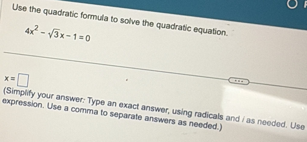 Use the quadratic formula to solve the quadratic equation.
4x^2-sqrt(3)x-1=0
x=□
(Simplify your answer: Type an exact answer, using radicals and / as needed. Use 
expression. Use a comma to separate answers as needed.)