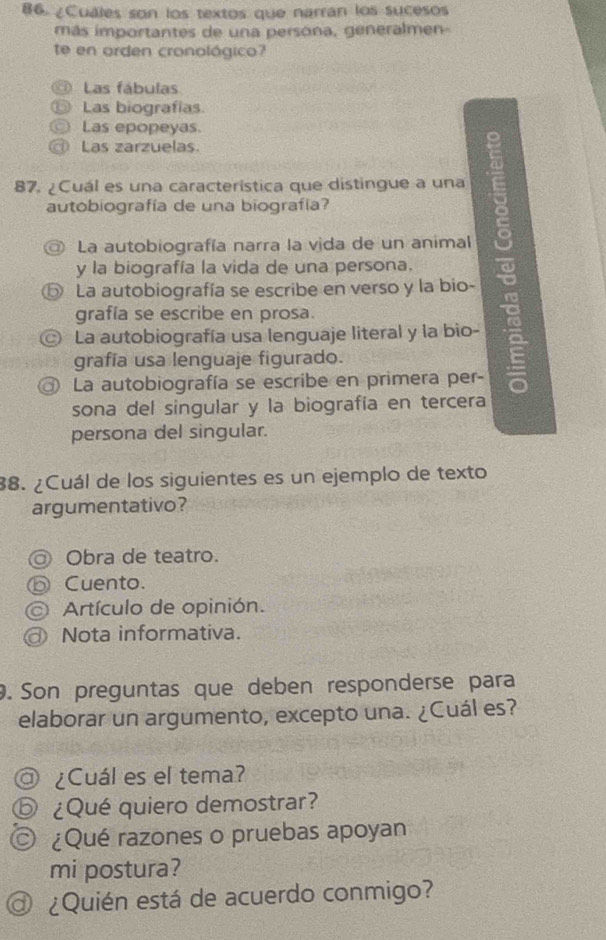 86 ¿Cuales son los textos que narrán los sucesos
más importantes de una persona, generalmen-
te en orden cronológico?
Las fábulas
Las biografías
Las epopeyas
D Las zarzuelas.
87. ¿Cuál es una característica que distingue a una
autobiografía de una biografía?
La autobiografía narra la vida de un animal
y la biografía la vida de una persona.
⑤ La autobiografía se escribe en verso y la bio-
grafía se escribe en prosa.
© La autobiografía usa lenguaje literal y la bio-
grafía usa lenguaje figurado.
@ La autobiografía se escribe en primera per-
sona del singular y la biografía en tercera
persona del singular.
38. ¿Cuál de los siguientes es un ejemplo de texto
argumentativo?
◎ Obra de teatro.
ⓑ Cuento.
Artículo de opinión.
Nota informativa.
9. Son preguntas que deben responderse para
elaborar un argumento, excepto una. ¿Cuál es?
@ ¿Cuál es el tema?
⑤ ¿Qué quiero demostrar?
O ¿Qué razones o pruebas apoyan
mi postura?
¿Quién está de acuerdo conmigo?