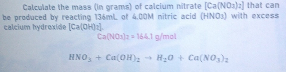 Calculate the mass (in grams) of calcium nitrate [Ca(NO_3)_2] that can 
be produced by reacting 136mL of 4.00M nitric acid (HNO₃) with excess 
calcium hydroxide [Ca(OH)_2].
Ca(NO_3)_2=164.1g/mol
HNO_3+Ca(OH)_2to H_2O+Ca(NO_3)_2