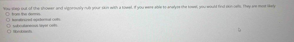 You step out of the shower and vigorously rub your skin with a towel. If you were able to analyze the towel, you would find skin cells. They are most likely
from the dermis
keratinized epidermal cells.
subcutaneous layer cells.
fibroblasts