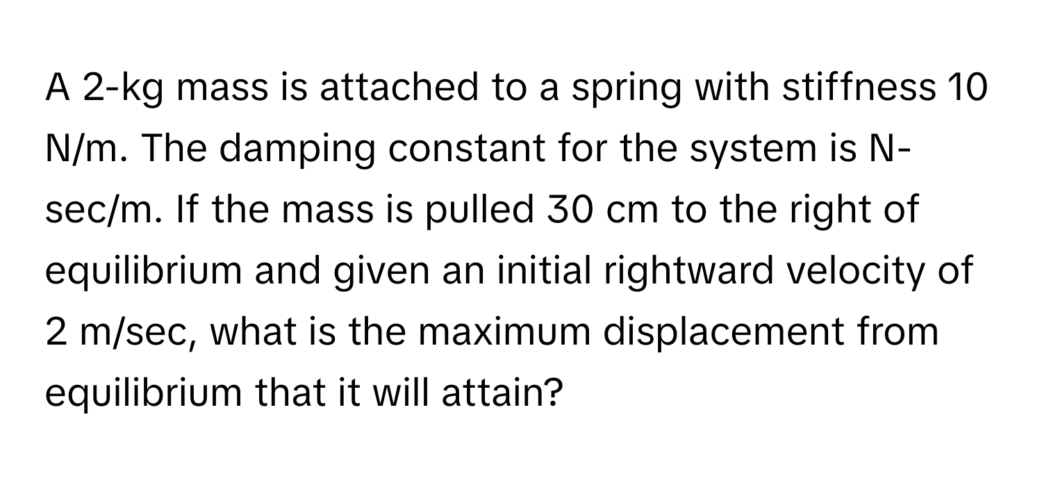 A 2-kg mass is attached to a spring with stiffness 10 N/m. The damping constant for the system is N-sec/m. If the mass is pulled 30 cm to the right of equilibrium and given an initial rightward velocity of 2 m/sec, what is the maximum displacement from equilibrium that it will attain?