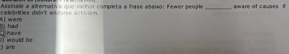 mato
Assinale a alternativa que melhor completa a frase abaixo: Fewer people _aware of causes if
celebrities didn't endorse activism.
A) were
B) had
) have
0) would be
) are