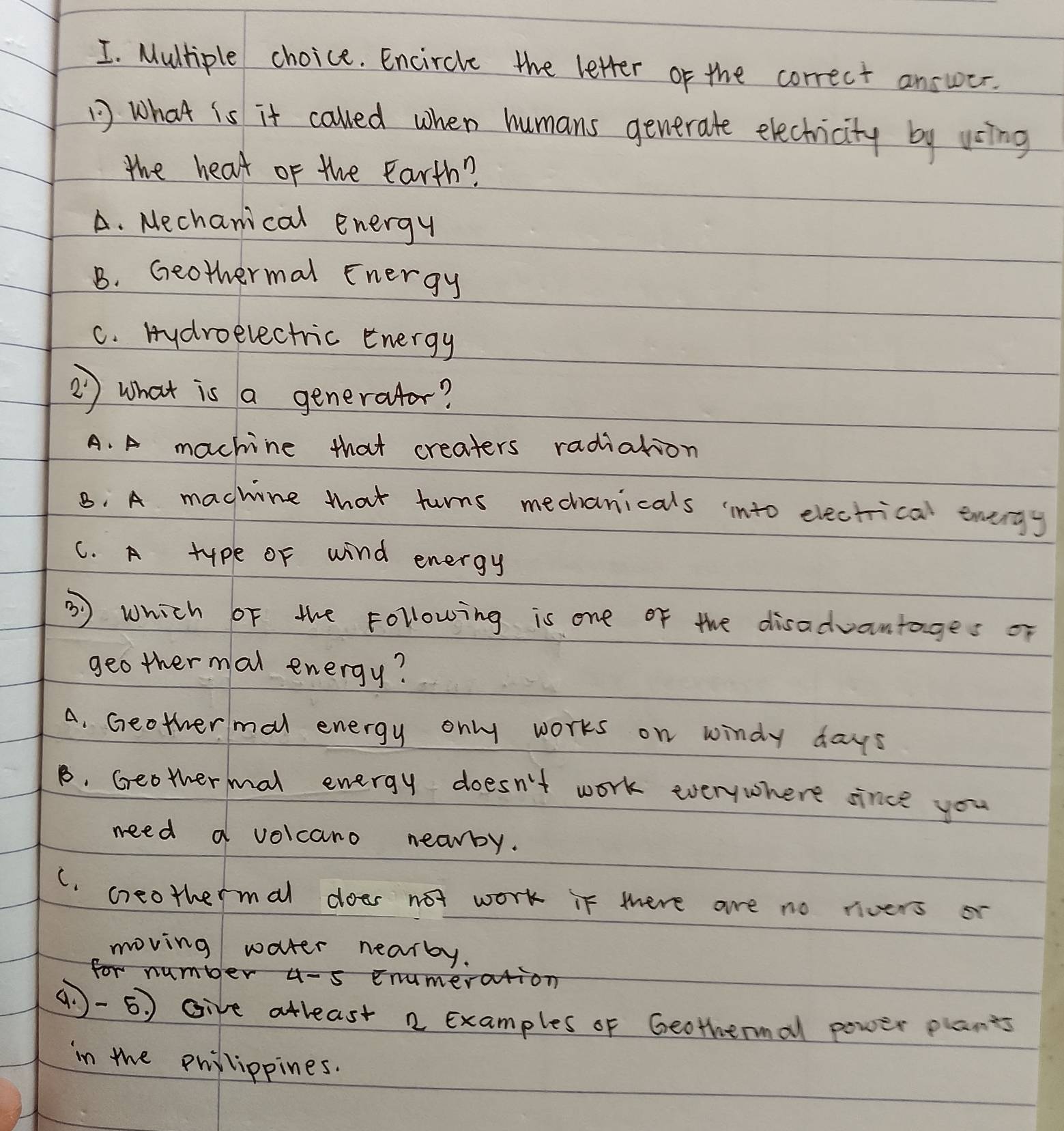 Encircle the letter of the correct answer.
1 what is it caled when humans generate electicity by using
the heat of the Earth?
A. Mechanical energy
B. Geothermal Energy
C. Hydroelectric energy
② ) what is a generator?
A. A machine that creaters radiation
B. A machine that turns mechanicals into electrical enengy
C. A type of wind energy
③ Which oF the Following is one of the disadvantages of
geothermal energy?
A. Geothermal energy only works on windy days
B. Geothermal energy doesn't work everywhere since you
need a volcano nearby.
C. creothermal does not work it were are no rivers o
moving water nearby.
for number u-s enumeration
q -5) give atleast 2 Examples of Geothermal power plants
in the philippines.
