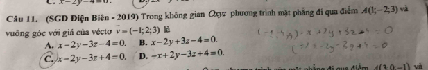 x-2y-4=0
Câu 11. (SGD Điện Biên - 2019) Trong không gian Oxyz phương trình mặt phẳng đi qua điểm A(1;-2;3) và
vuồng góc với giá của véctơ vector v=(-1;2;3) là
A. x-2y-3z-4=0. B. x-2y+3z-4=0.
C. x-2y-3z+4=0. D. -x+2y-3z+4=0. 
n hẳng đi gua điểm 4(3· (r-1) và