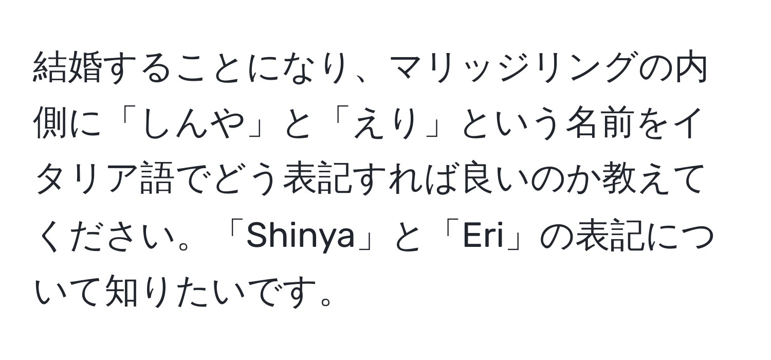 結婚することになり、マリッジリングの内側に「しんや」と「えり」という名前をイタリア語でどう表記すれば良いのか教えてください。「Shinya」と「Eri」の表記について知りたいです。