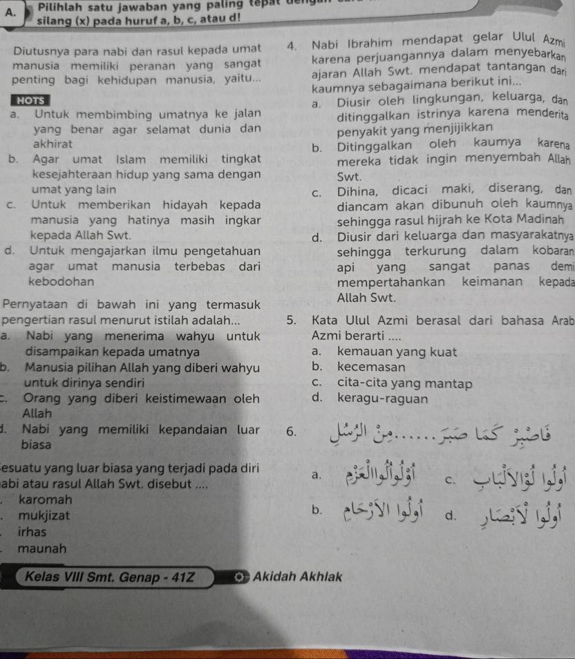 Pilihlah satu jawaban yang paling tepat den
silang (x) pada huruf a, b, c, atau d!
Diutusnya para nabi dan rasul kepada umat 4. Nabi Ibrahim mendapat gelar Ulul Azmi
manusia memiliki peranan yang sangat karena perjuangannya dalam menyebarkan
penting bagi kehidupan manusia, yaitu... ajaran Allah Swt. mendapat tantangan dar
HOTS kaumnya sebagaimana berikut ini...
a. Diusir oleh lingkungan, keluarga, dan
a. Untuk membimbing umatnya ke jalan
ditinggalkan istrinya karena menderita
yang benar agar selamat dunia dan
akhirat penyakit yang menjijikkan
b. Ditinggalkan oleh kaumya karena
b. Agar umat Islam memiliki tingkat mereka tidak ingin menyembah Allah
kesejahteraan hidup yang sama dengan Swt.
umat yang lain c. Dihina, dicaci maki, diserang, dan
c. Untuk memberikan hidayah kepada diancam akan dibunuh oleh kaumnya
manusia yang hatinya masih ingkar sehingga rasul hijrah ke Kota Madinah
kepada Allah Swt. d. Diusir dari keluarga dan masyarakatnya
d. Untuk mengajarkan ilmu pengetahuan sehingga terkurung dalam kobaran
agar umat manusia terbebas dari api yang sangat panas demi
kebodohan mempertahankan keimanan kepada
Pernyataan di bawah ini yang termasuk
Allah Swt.
pengertian rasul menurut istilah adalah... 5. Kata Ulul Azmi berasal dari bahasa Arab
a. Nabi yang menerima wahyu untuk Azmi berarti ....
disampaikan kepada umatnya a. kemauan yang kuat
b. Manusia pilihan Allah yang diberi wahyu b. kecemasan
untuk dirinya sendiri c. cita-cita yang mantap
c. Orang yang diberi keistimewaan oleh d. keragu-raguan
Allah
d. Nabi yang memiliki kepandaian luar 6.  J d    ló gs
biasa
Sesuatu yang luar biasa yang terjadi pada diri a. ezin,ji,j;i
abi atau rasul Allah Swt. disebut ....
a karomah
b.
a mukjizat c;vn j,i d yi ,j,i
irhas
maunah
Kelas VIII Smt. Genap - 41Z  Akidah Akhlak