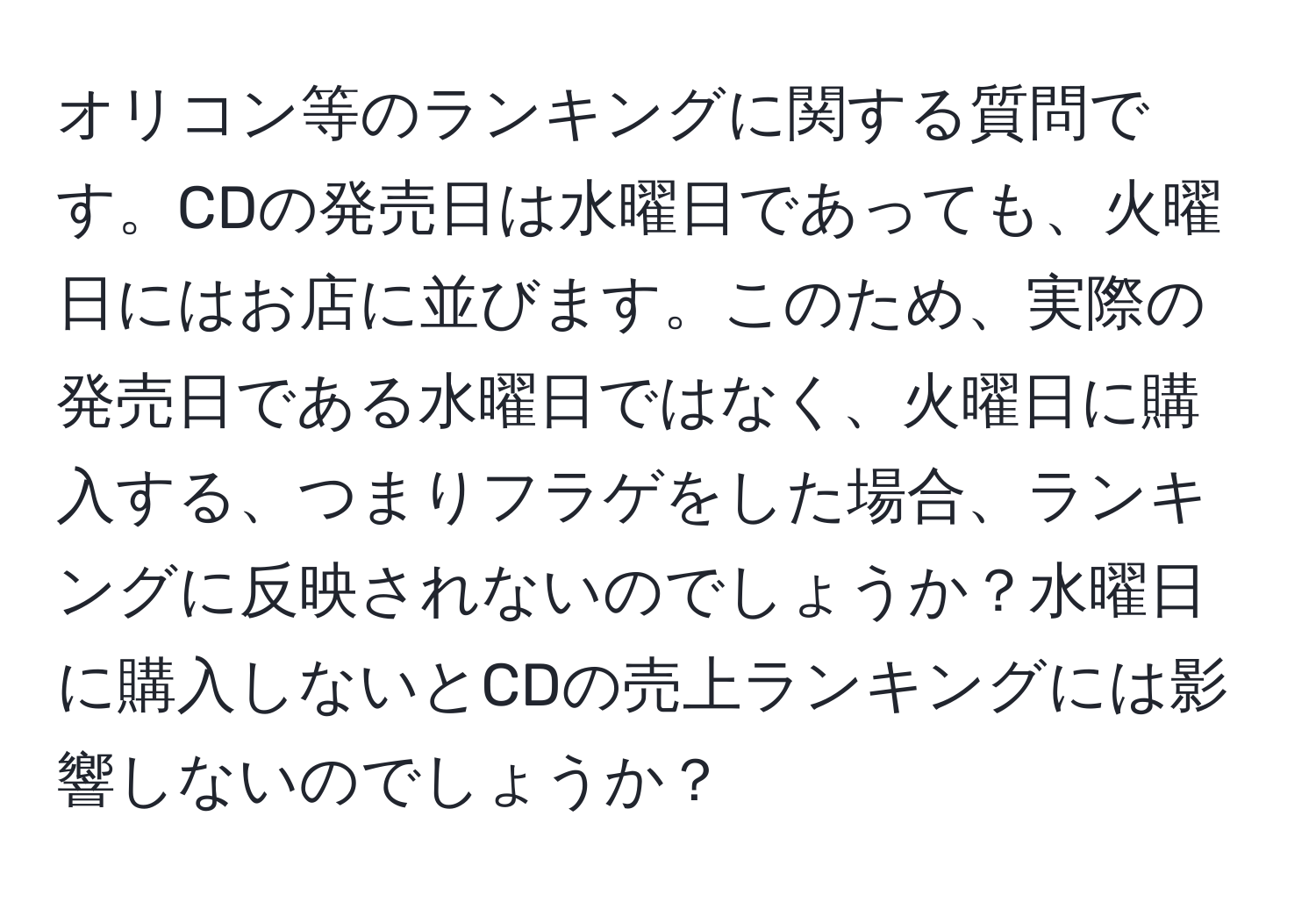 オリコン等のランキングに関する質問です。CDの発売日は水曜日であっても、火曜日にはお店に並びます。このため、実際の発売日である水曜日ではなく、火曜日に購入する、つまりフラゲをした場合、ランキングに反映されないのでしょうか？水曜日に購入しないとCDの売上ランキングには影響しないのでしょうか？