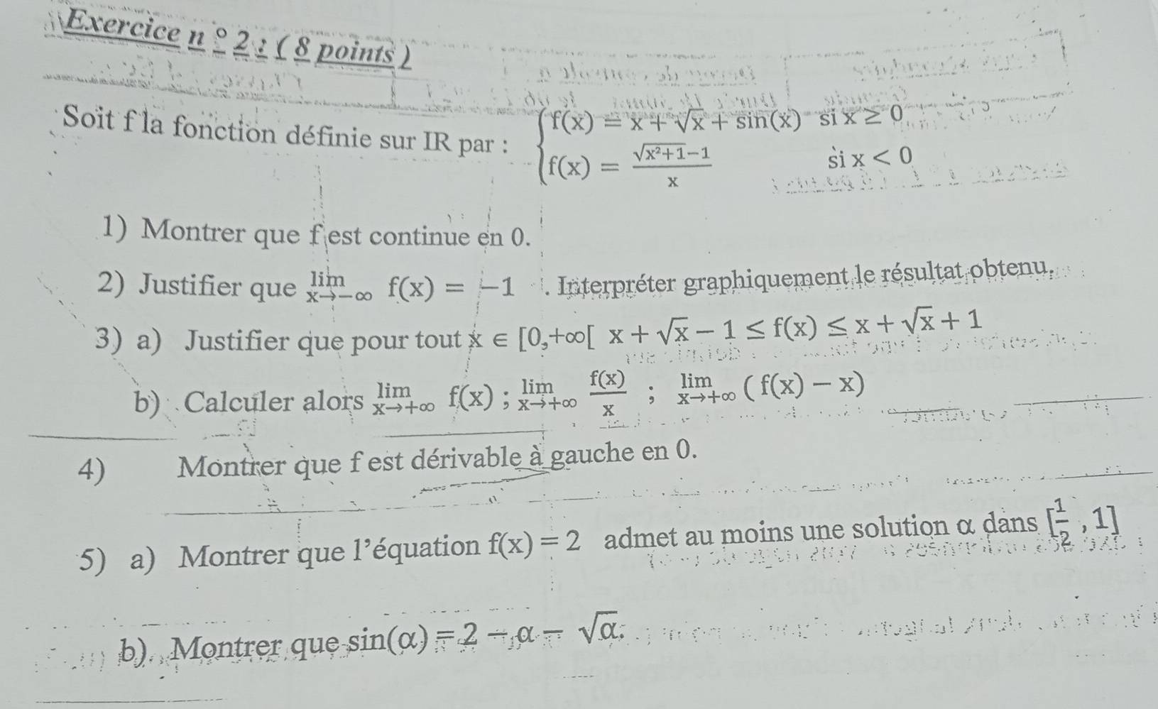 2 : ( 8 points ) 
Soit f la fonction définie sur IR par :
beginarrayl f(x)=x+sqrt(x)+sin (x)six≥ 0 f(x)= (sqrt(x^2+1)-1)/x six<0endarray.
1) Montrer que f est continue en 0. 
2) Justifier que limlimits _xto -∈fty f(x)=-1 Interpréter graphiquement le résultat obtenu, 
3) a) Justifier que pour tout x∈ [0,+∈fty [x+sqrt(x)-1≤ f(x)≤ x+sqrt(x)+1
b) Calculer alors limlimits _xto +∈fty f(x); limlimits _xto +∈fty  f(x)/x ; limlimits _xto +∈fty (f(x)-x)
4) Montrer que f est dérivable à gauche en 0. 
(5) a) Montrer que l'équation f(x)=2 admet au moins une solution α dans [ 1/2 ,1]
b). Montrer que sin (alpha )=2-alpha -sqrt(alpha )