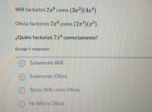 Will factorizó 7x^6 como (3x^2)(4x^4). 
Olivia factorizó 7x^6 como (7x^2)(x^3). 
¿Quién factorizó 7x^6 correctamente?
Escoge 1 respuesta:
A Solamente Will
B Solamente Olivia
C. Tanto Will como Olivia
D Ni Will ni Olivia