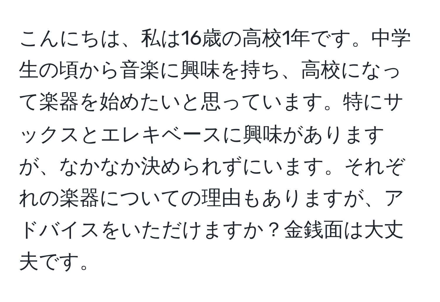 こんにちは、私は16歳の高校1年です。中学生の頃から音楽に興味を持ち、高校になって楽器を始めたいと思っています。特にサックスとエレキベースに興味がありますが、なかなか決められずにいます。それぞれの楽器についての理由もありますが、アドバイスをいただけますか？金銭面は大丈夫です。