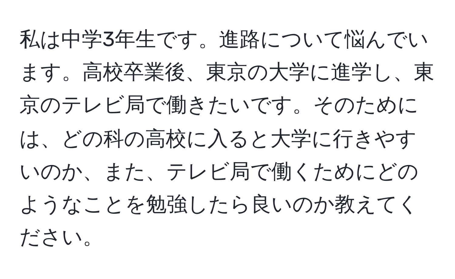 私は中学3年生です。進路について悩んでいます。高校卒業後、東京の大学に進学し、東京のテレビ局で働きたいです。そのためには、どの科の高校に入ると大学に行きやすいのか、また、テレビ局で働くためにどのようなことを勉強したら良いのか教えてください。