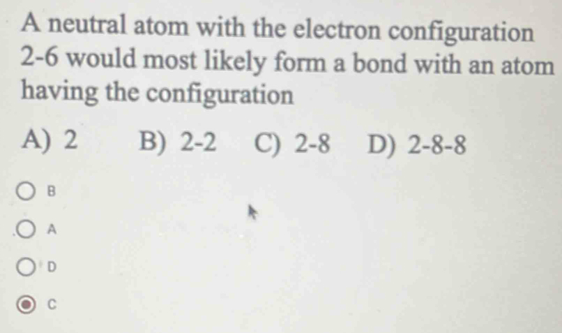 A neutral atom with the electron configuration
2-6 would most likely form a bond with an atom
having the configuration
A) 2 B) 2-2 C) 2-8 D) 2-8-8
B
A
D
C