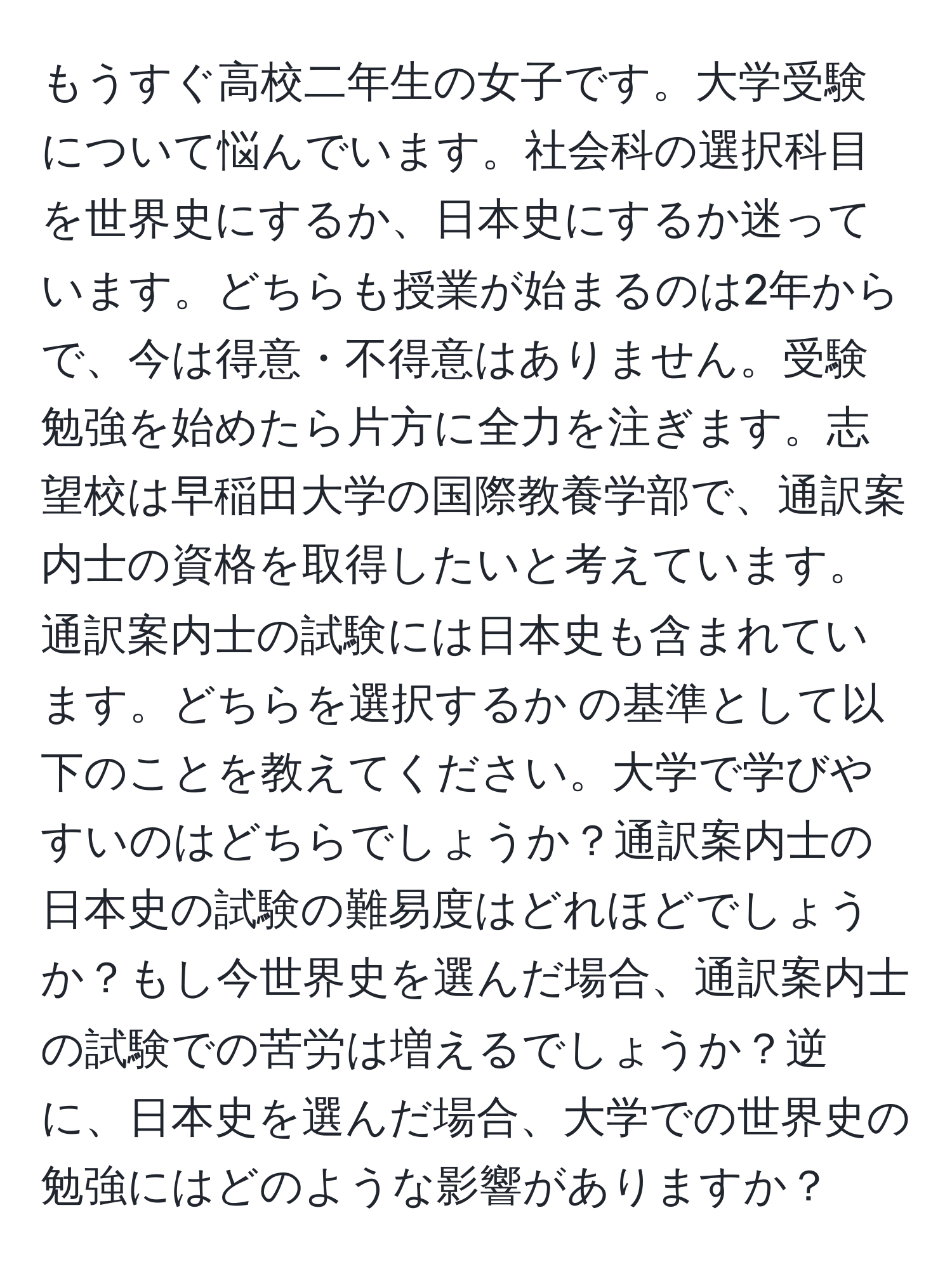 もうすぐ高校二年生の女子です。大学受験について悩んでいます。社会科の選択科目を世界史にするか、日本史にするか迷っています。どちらも授業が始まるのは2年からで、今は得意・不得意はありません。受験勉強を始めたら片方に全力を注ぎます。志望校は早稲田大学の国際教養学部で、通訳案内士の資格を取得したいと考えています。通訳案内士の試験には日本史も含まれています。どちらを選択するか の基準として以下のことを教えてください。大学で学びやすいのはどちらでしょうか？通訳案内士の日本史の試験の難易度はどれほどでしょうか？もし今世界史を選んだ場合、通訳案内士の試験での苦労は増えるでしょうか？逆に、日本史を選んだ場合、大学での世界史の勉強にはどのような影響がありますか？