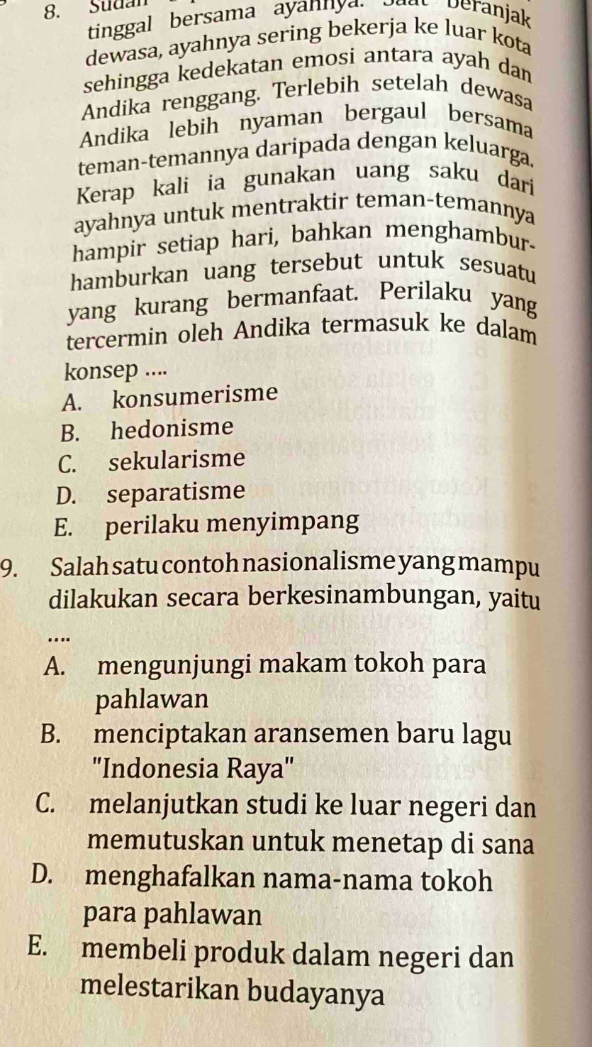 Sudan
tinggal bersama ayannya. boat beranjak
dewasa, ayahnya sering bekerja ke luar kota
sehingga kedekatan emosi antara ayah dan
Andika renggang. Terlebih setelah dewasa
Andika lebih nyaman bergaul bersama
teman-temannya daripada dengan keluarga.
Kerap kali ia gunakan uang saku dari
ayahnya untuk mentraktir teman-temannya
hampir setiap hari, bahkan menghambur-
hamburkan uang tersebut untuk sesuatu
yang kurang bermanfaat. Perilaku yang
tercermin oleh Andika termasuk ke dalam
konsep ....
A. konsumerisme
B. hedonisme
C. sekularisme
D. separatisme
E. perilaku menyimpang
9. Salah satu contoh nasionalisme yang mampu
dilakukan secara berkesinambungan, yaitu
…
A. mengunjungi makam tokoh para
pahlawan
B. menciptakan aransemen baru lagu
''Indonesia Raya'
C. melanjutkan studi ke luar negeri dan
memutuskan untuk menetap di sana
D. menghafalkan nama-nama tokoh
para pahlawan
E. membeli produk dalam negeri dan
melestarikan budayanya