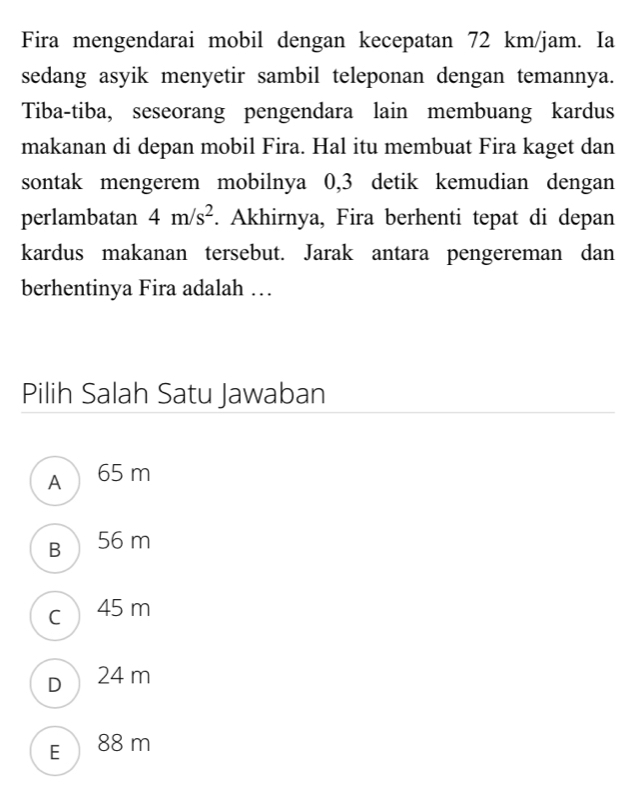 Fira mengendarai mobil dengan kecepatan 72 km/jam. Ia
sedang asyik menyetir sambil teleponan dengan temannya.
Tiba-tiba, seseorang pengendara lain membuang kardus
makanan di depan mobil Fira. Hal itu membuat Fira kaget dan
sontak mengerem mobilnya 0,3 detik kemudian dengan
perlambatan 4m/s^2. Akhirnya, Fira berhenti tepat di depan
kardus makanan tersebut. Jarak antara pengereman dan
berhentinya Fira adalah …
Pilih Salah Satu Jawaban
A 65 m
B 56 m
c 45 m
D 24 m
E 88 m