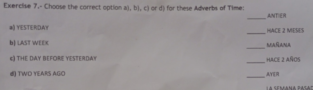 Exercise 7.- Choose the correct option a), b), c) or d) for these Adverbs of Time: 
_ANTIER 
a) YESTERDAY 
_HACE 2 MESES 
b) LAST WEEK 
_MAñANA 
c) THE DAY BEFORE YESTERDAY _HACE 2 años 
d) TWO YEARS AGO _AYER
