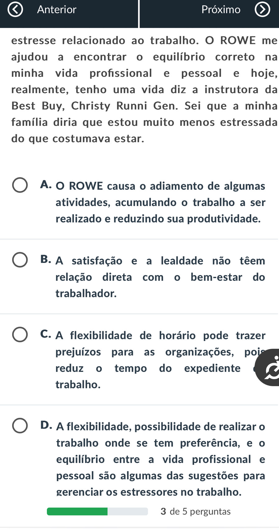 Anterior Próximo
estresse relacionado ao trabalho. O ROWE me
ajudou a encontrar o equilíbrio correto na
minha vida profssional e pessoal e hoje,
realmente, tenho uma vida diz a instrutora da
Best Buy, Christy Runni Gen. Sei que a minha
família diria que estou muito menos estressada
do que costumava estar.
A. O ROWE causa o adiamento de algumas
atividades, acumulando o trabalho a ser
realizado e reduzindo sua produtividade.
B. A satisfação e a lealdade não têem
relação direta com o bem-estar do
trabalhador.
C. A flexibilidade de horário pode trazer
prejuízos para as organizações, poi
reduz o tempo do expediente
trabalho.
D. A flexibilidade, possibilidade de realizar o
trabalho onde se tem preferência, e o
equilíbrio entre a vida profissional e
pessoal são algumas das sugestões para
gerenciar os estressores no trabalho.
3 de 5 perguntas