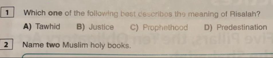 Which one of the following best describes the meaning of Risalah?
A) Tawhid B) Justice C) Prophethood D)Predestination
2_ Name two Muslim holy books.