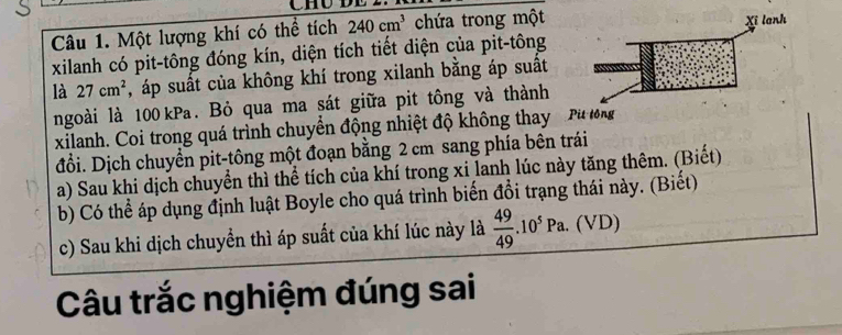 Chú l 
Câu 1. Một lượng khí có thể tích 240cm^3 chứa trong một 
xilanh có pit-tông đóng kín, diện tích tiết diện của pit-tông 
là 27cm^2 , áp suất của không khí trong xilanh bằng áp suất 
ngoài là 100 kPa. Bỏ qua ma sát giữa pit tông và thành 
xilanh. Coi trong quá trình chuyển động nhiệt độ không thay 
đỗi. Dịch chuyển pit-tông một đoạn bằng 2 cm sang phía bên trái 
a) Sau khi dịch chuyển thì thể tích của khí trong xi lanh lúc này tăng thêm. (Biết) 
b) Có thể áp dụng định luật Boyle cho quá trình biến đổi trạng thái này. (Biết) 
c) Sau khi dịch chuyển thì áp suất của khí lúc này là  49/49 .10^5Pa.(VD)
Câu trắc nghiệm đúng sai