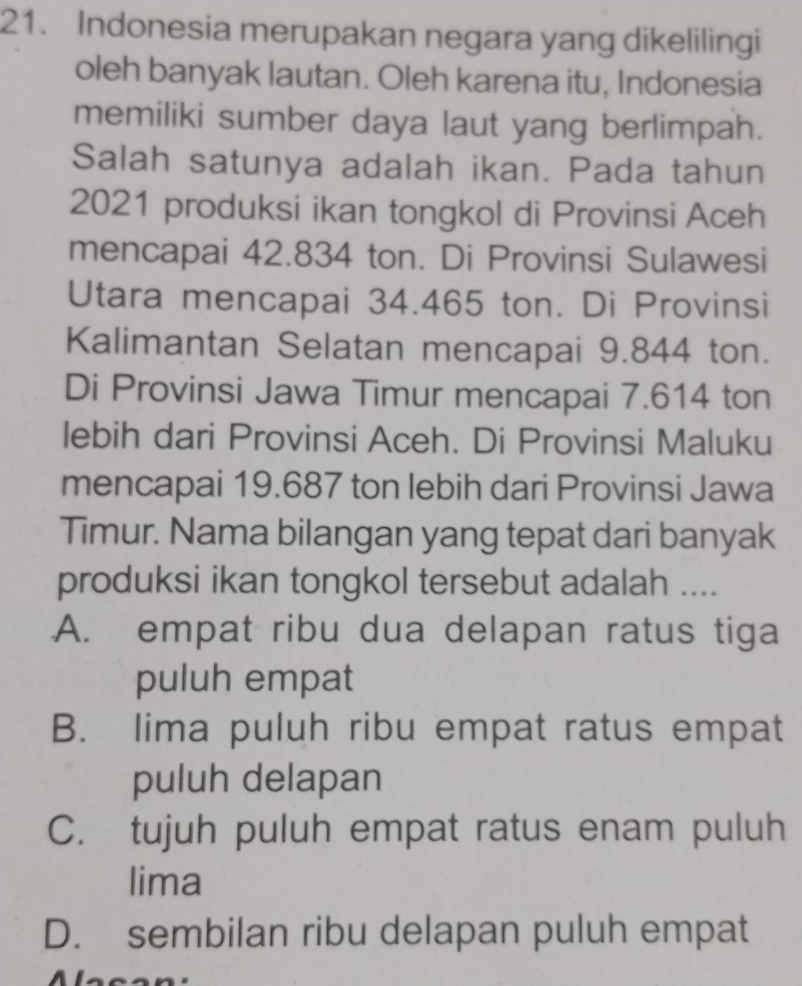 Indonesia merupakan negara yang dikelilingi
oleh banyak lautan. Oleh karena itu, Indonesia
memiliki sumber daya laut yang berlimpah.
Salah satunya adalah ikan. Pada tahun
2021 produksi ikan tongkol di Provinsi Aceh
mencapai 42.834 ton. Di Provinsi Sulawesi
Utara mencapai 34.465 ton. Di Provinsi
Kalimantan Selatan mencapai 9.844 ton.
Di Provinsi Jawa Timur mencapai 7.614 ton
lebih dari Provinsi Aceh. Di Provinsi Maluku
mencapai 19.687 ton lebih dari Provinsi Jawa
Timur. Nama bilangan yang tepat dari banyak
produksi ikan tongkol tersebut adalah ....
A. empat ribu dua delapan ratus tiga
puluh empat
B. lima puluh ribu empat ratus empat
puluh delapan
C. tujuh puluh empat ratus enam puluh
lima
D. sembilan ribu delapan puluh empat