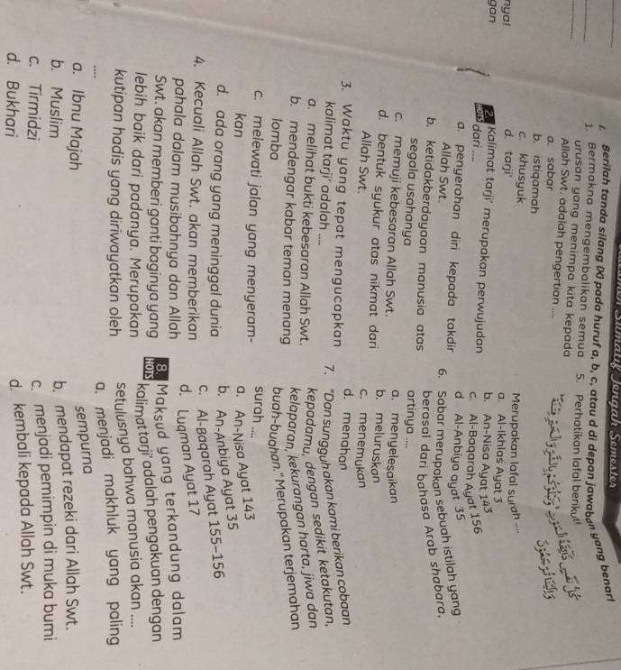 Simatıf Jengah Semester
Berilah tanda silang (X) pada huruf a, b, c, atau d di depan jawaban yang benar!
_
_
1. Bermakna mengembalikan semua 5. Perhatikan lafal beriku
urusan yang menimpa kita kepada
   
Allah Swt. adalah pengertian ....
a. sabar
b. istiqamah
Szzfg
c. khusyuk Merupakan lafal surah --
nya! d. tarji' a. Al-Ikhias Ayat 3
gan 2 Kalimat tarji' merupakan perwujudan b. An-Nisa Ayat 143
dari ....
c. Al-Baqarah Ayat 156
a. penyerahan diri kepada takdir d Al-Anbiya ayat 35
Allah Swt. 6. Sabar merupakan sebuah istilah yang
berasal dari bahasa Arab shabara.
b. ketidakberdayaan manusia atas artinya ....
segala usahanya
c. memuji kebesaran Allah Swt. a. menyelesaikan
b. meluruskan
d. bentuk syukur atas nikmat dari c. menemukan
Allah Swt. d. menahan
3. Waktu yang tepat mengucapkan
7. “Dan sungguh akan kami berikan cobaan
kalimat tarji’ adalah ....
a. melihat bukti kebesaran Allah Swt.
kepadamu, dengan sedikit ketakutan,
b. mendengar kabar teman menang
kelaparan, kekurangan harta, jiwa dan
Iomba
buah-bughan." Merupakan terjemahan
surah ....
c. melewati jalan yang menyeram-
kan
a. An-Nisa Ayat 143
b. An-Anbiya Ayat 35
d. ada orang yang meninggal dunia −156
c. Al-Baqarah Ayat 1 55-
4. Kecuali Allah Swt. akan memberikan
d. Luqman Ayat 17
pahala dalam musibahnya dan Allah
8. Maksud yang terkandung dalam
Swt. akan memberi ganti baginya yang HOTS
lebih baik dari padanya. Merupakan
kalimat tarji’ adalah pengakuan dengan
kutipan hadis yang diriwayatkan oleh
setulusnya bahwa manusia akan ....
…
a. menjadi makhluk yang paling
a. Ibnu Majah
sempurna
b. Muslim
b. mendapat rezeki dari Allah Swt.
c. Tirmidzi
c. menjadi pemimpin di muka bumi
d. Bukhari
d. kembali kepada Allah Swt.