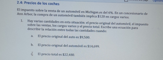 Option 
2.4: Precios de los coches 
El impuesto sobre la venta de un automóvil en Michigan es del 6%. En un concesionario de 
Ann Arbor, la compra de un automóvil también implica $120 en cargos varios. 
1. Hay varias cantidades en esta situación: el precio original del automóvil, el impuesto 
sobre las ventas, los cargos varios y el precio total. Escribe una ecuación para 
describir la relación entre todas las cantidades cuando: 
a. El precio original del auto es $9,500. 
b. El precio original del automóvil es $14,699. 
El precio total es $22,480.