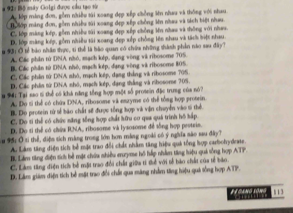 # 92: Bộ máy Golgi được cầu tạo từ
A lớp màng đơn, gồm nhiều túi xoang đẹp xếp chồng lên nhau và thông với nhau.
B lớp mảng đơn, gồm nhiều túi xoang đẹp xếp chồng lên nhau và tách biệt nhau.
C. lớp mảng kép, gồm nhiều túi xoang dẹp xếp chồng lên nhau và thông với nhau.
D. lớp màng kép, gồm nhiều túi xoang dẹp xếp chồng lên nhau và tách biệt nhau.
u 93: Ở tế bảo nhân thực, tí thể là bào quan có chứa những thành phần nào sau đây?
A. Các phân tử DNA nhỏ, mạch kép, dạng vòng và ribosome 70S.
B. Các phân tứ DNA nhỏ, mạch kép, đạng vòng và ribosome 80S.
C. Các phân tử DNA nhỏ, mạch kép, dạng thắng và ribosome 70S.
D. Các phân tử DNA nhỏ, mạch kép, đạng thắng và ribosome 70S.
u 94: Tại sao ti thể có khá năng tổng hợp một số protein đặc trưng của nó?
A. Do tỉ thể có chứa DNA, ribosome và enzyme có thể tổng hợp protein.
B. Do protein từ tế bào chất sẽ được tổng hợp và vận chuyển vào ti thể.
C. Do ti thể có chức năng tổng hợp chất hữu cơ qua quá trình hô hấp.
D. Do ti thể có chứa RNA, ribosome và lysosome đề tổng hợp protein.
95: Ở ti thể, diện tích màng trong lớn hơn mảng ngoài có ý nghĩa nào sau đây?
A. Làm tăng diện tích bề mặt trao đổi chất nhằm tăng hiệu quả tổng hợp carbohydrate.
B. Lảm tăng điện tích bề mặt chứa nhiều enzyme hồ hấp nhằm tăng hiệu quả tồng hợp ATP.
C. Làm tăng diện tích bề mặt trao đổi chất giữa tỉ thể với tế bào chất của tế bào.
D. Lâm giám diện tích bề mặt trao đổi chất qua mảng nhằm tăng hiệu quá tổng hợp ATP.
# 2 OANG 1QNG 113