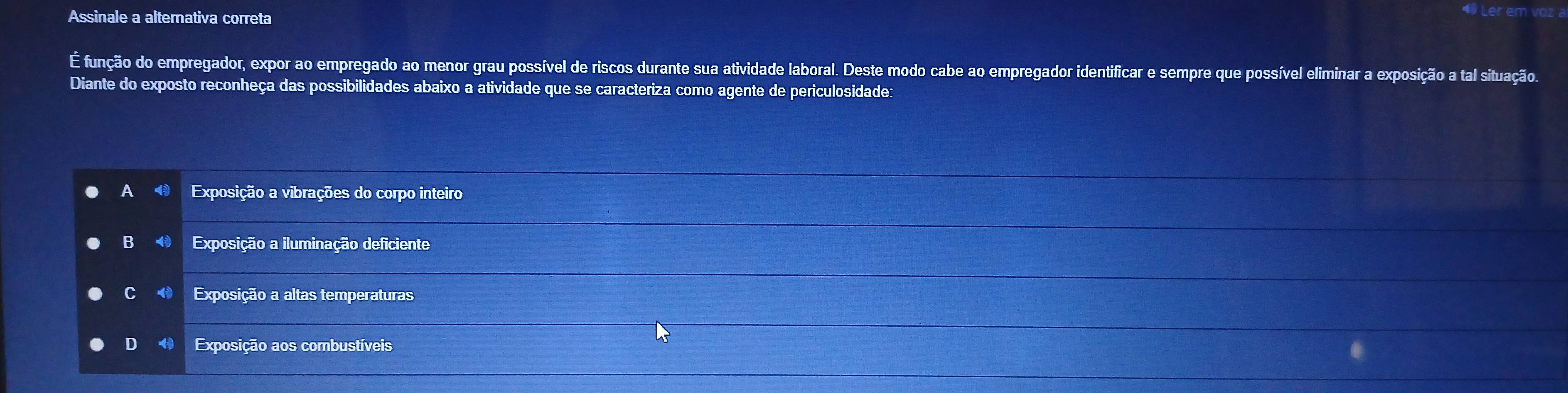 Assinale a alternativa correta
É função do empregador, expor ao empregado ao menor grau possível de riscos durante sua atividade laboral. Deste modo cabe ao empregador identificar e sempre que possível eliminar a exposição a tal situação.
Diante do exposto reconheça das possibilidades abaixo a atividade que se caracteriza como agente de periculosidade:
Exposição a vibrações do corpo inteiro
B Exposição a iluminação deficiente
C Exposição a altas temperaturas
D 4 Exposição aos combustíveis