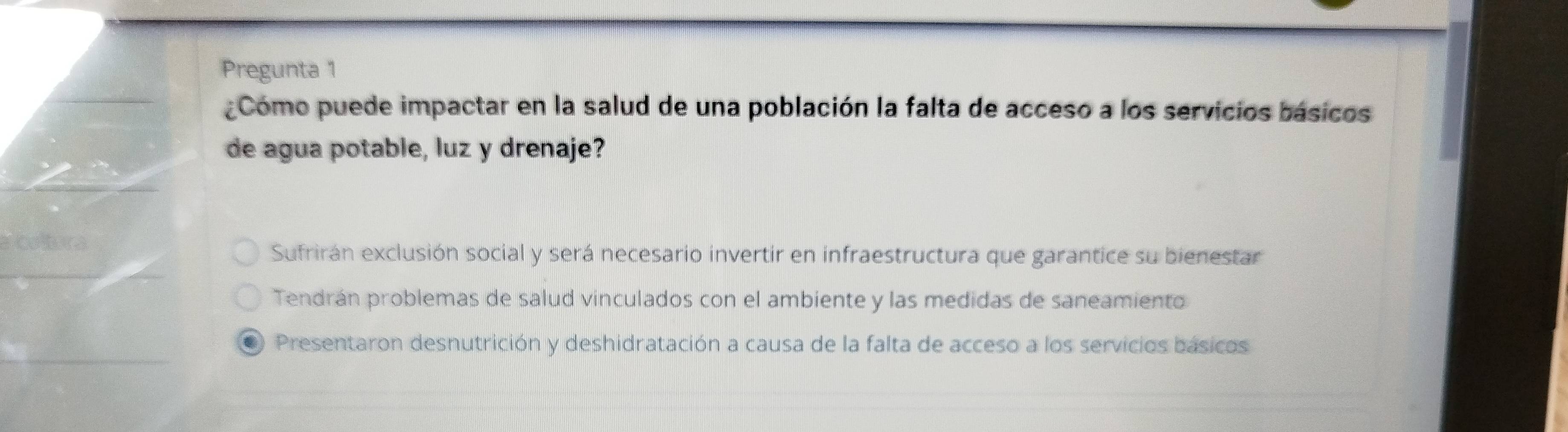 Pregunta 1
¿Cómo puede impactar en la salud de una población la falta de acceso a los servicios básicos
de agua potable, luz y drenaje?
a Cotra
Sufrirán exclusión social y será necesario invertir en infraestructura que garantice su bienestar
Tendrán problemas de salud vinculados con el ambiente y las medidas de saneamiento
Presentaron desnutrición y deshidratación a causa de la falta de acceso a los servicios básicos