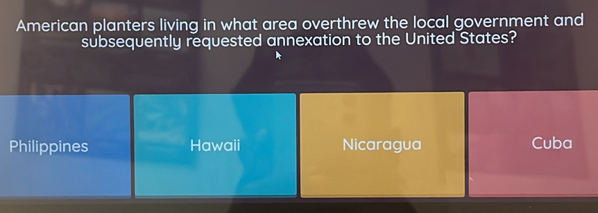 American planters living in what area overthrew the local government and
subsequently requested annexation to the United States?
Philippines Hawaii Nicaragua Cuba