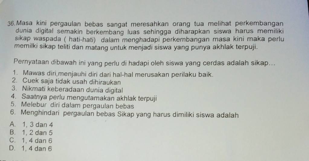 Masa kini pergaulan bebas sangat meresahkan orang tua melihat perkembangan
dunia digital semakin berkembang luas sehingga diharapkan siswa harus memiliki
sikap waspada ( hati-hati) dalam menghadapi perkembangan masa kini maka perlu
memilki sikap teliti dan matang untuk menjadi siswa yang punya akhlak terpuji.
Pernyataan dibawah ini yang perlu di hadapi oleh siswa yang cerdas adalah sikap...
1. Mawas diri,menjauhi diri dari hal-hal merusakan perilaku baik.
2. Cuek saja tidak usah dihiraukan
3. Nikmati keberadaan dunia digital
4. Saatnya perlu mengutamakan akhlak terpuji
5. Melebur diri dalam pergaulan bebas
6. Menghindari pergaulan bebas Sikap yang harus dimiliki siswa adalah
A. 1, 3 dan 4
B. 1, 2 dan 5
C. 1, 4 dan 6
D. 1, 4 dan 6