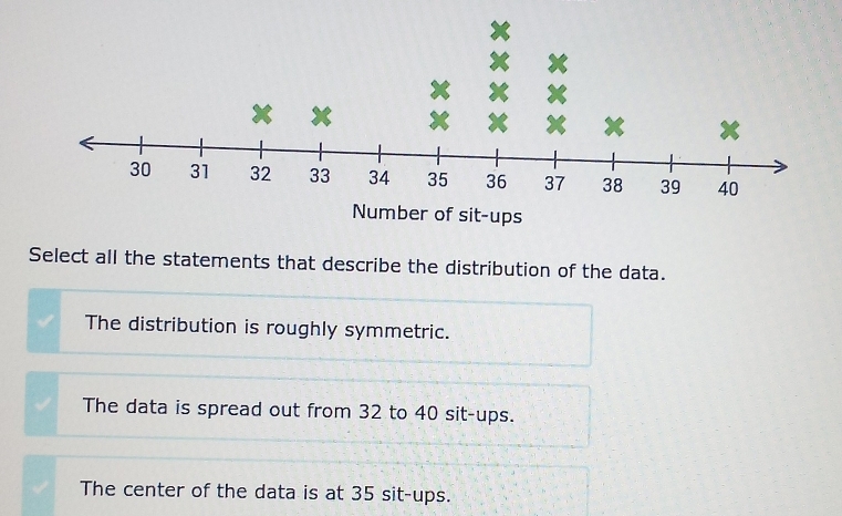 Number of sit-ups
Select all the statements that describe the distribution of the data.
The distribution is roughly symmetric.
The data is spread out from 32 to 40 sit-ups.
The center of the data is at 35 sit-ups.