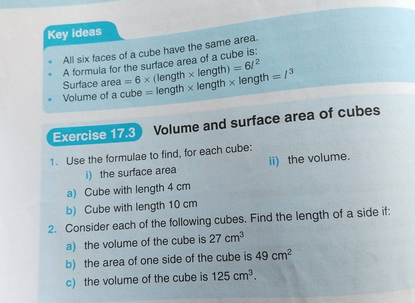 Key ideas 
All six faces of a cube have the same area. 
A formula for the surface area of a cube is: 
Surface area =6* (length > ( A ngth) =6l^2
Volume of a cube = length × length × length =l^3
Exercise 17.3 Volume and surface area of cubes 
1. Use the formulae to find, for each cube: 
i) the surface area ii) the volume. 
a) Cube with length 4 cm
b) Cube with length 10 cm
2. Consider each of the following cubes. Find the length of a side if: 
a) the volume of the cube is 27cm^3
b) the area of one side of the cube is 49cm^2
c) the volume of the cube is 125cm^3.