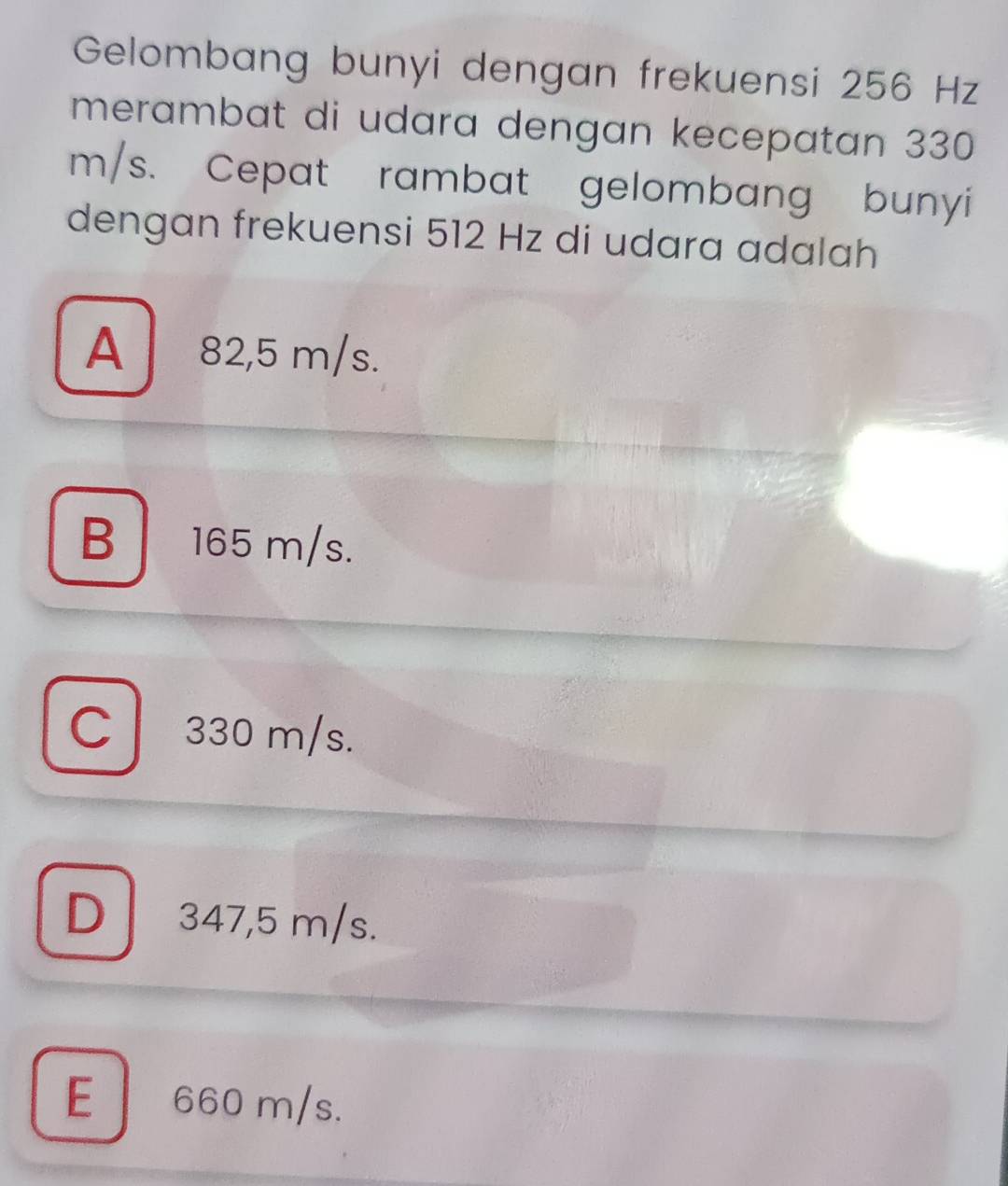 Gelombang bunyi dengan frekuensi 256 Hz
merambat di udara dengan kecepatan 330
m/s. Cepat rambat gelombang bunyi
dengan frekuensi 512 Hz di udara adalah
A 82,5 m/s.
B | 165 m/s.
C 330 m/s.
D 347,5 m/s.
E 660 m/s.