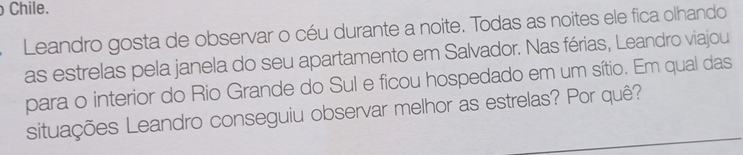 Chile. 
Leandro gosta de observar o céu durante a noite. Todas as noites ele fica olhando 
as estrelas pela janela do seu apartamento em Salvador. Nas férias, Leandro viajou 
para o interior do Rio Grande do Sul e ficou hospedado em um sítio. Em qual das 
situações Leandro conseguiu observar melhor as estrelas? Por quê?