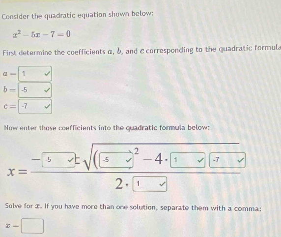 Consider the quadratic equation shown below:
x^2-5x-7=0
First determine the coefficients α, b, and c corresponding to the quadratic formula
a=boxed 1
b=-5surd
c=-7
Now enter those coefficients into the quadratic formula below:
x=frac -5· ± sqrt((5)^2)-4· (1vee )(-72· 1
Solve for æ. If you have more than one solution, separate them with a comma:
x=□