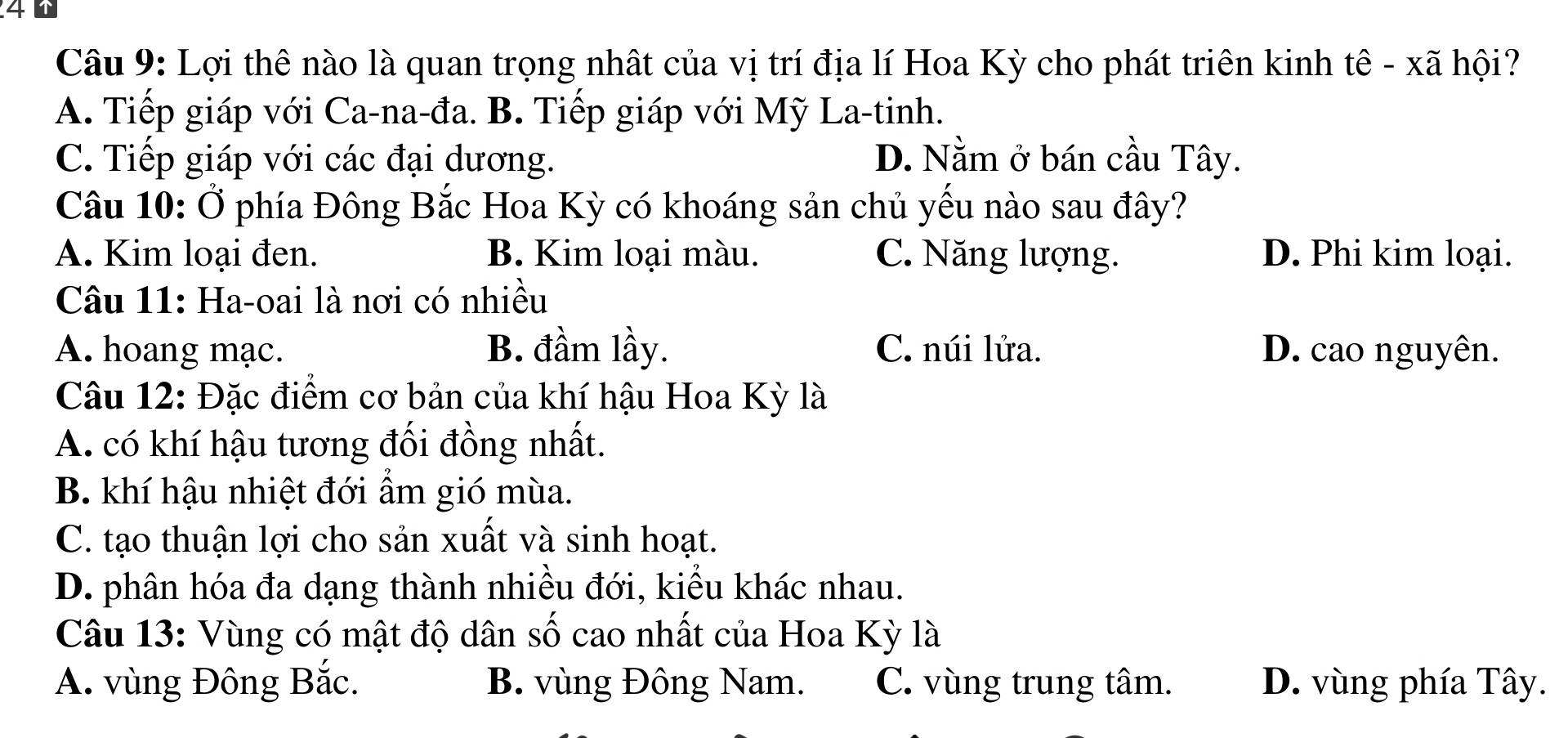 Lợi thê nào là quan trọng nhất của vị trí địa lí Hoa Kỳ cho phát triên kinh tê - xã hội?
A. Tiếp giáp với Ca-na-đa. B. Tiếp giáp với Mỹ La-tinh.
C. Tiếp giáp với các đại dương. D. Nằm ở bán cầu Tây.
Câu 10: Ở phía Đông Bắc Hoa Kỳ có khoáng sản chủ yều nào sau đây?
A. Kim loại đen. B. Kim loại màu. C. Năng lượng. D. Phi kim loại.
Câu 11: Ha-oai là nơi có nhiều
A. hoang mạc. B. đầm lầy. C. núi lửa. D. cao nguyên.
Câu 12: Đặc điểm cơ bản của khí hậu Hoa Kỳ là
A. có khí hậu tương đối đồng nhất.
B. khí hậu nhiệt đới ẩm gió mùa.
C. tạo thuận lợi cho sản xuất và sinh hoạt.
D. phân hóa đa dạng thành nhiều đới, kiểu khác nhau.
Câu 13: Vùng có mật độ dân số cao nhất của Hoa Kỳ là
A. vùng Đông Bắc. B. vùng Đông Nam. C. vùng trung tâm. D. vùng phía Tây.