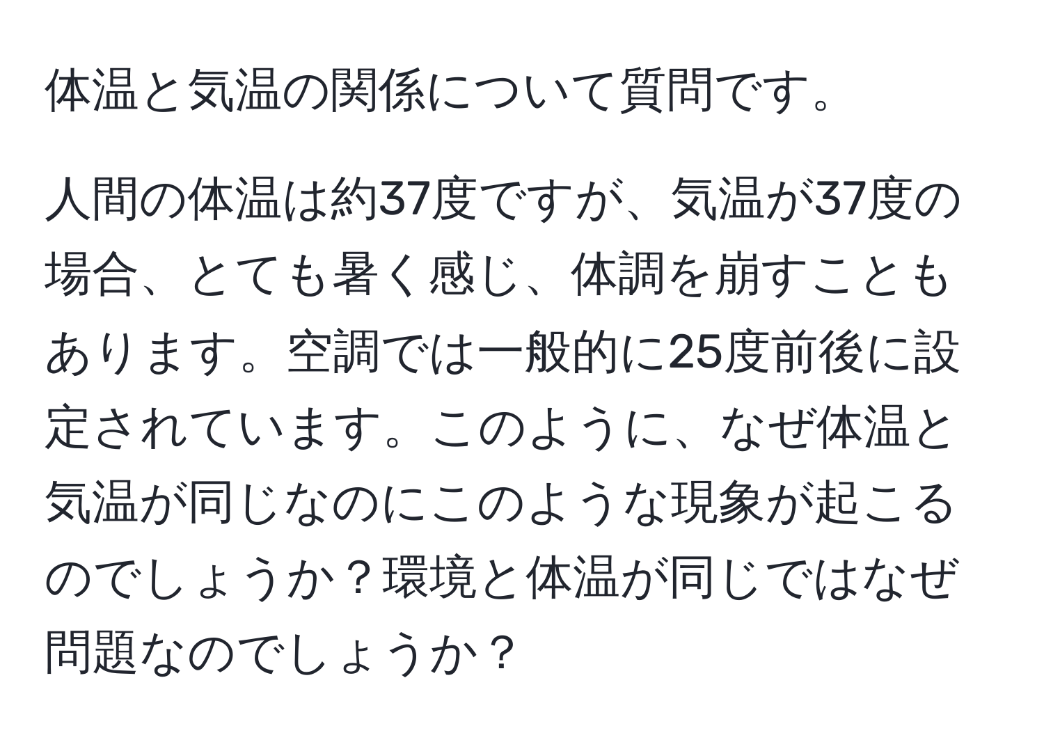 体温と気温の関係について質問です。  

人間の体温は約37度ですが、気温が37度の場合、とても暑く感じ、体調を崩すこともあります。空調では一般的に25度前後に設定されています。このように、なぜ体温と気温が同じなのにこのような現象が起こるのでしょうか？環境と体温が同じではなぜ問題なのでしょうか？