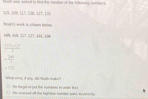 Noah was asked to find the median of the following numbers.
115, 109, 117, 136, 127, 131
Noah's work is shown below.
109, 115, 117, 127, 131, 136
 (117+127)/2 
= 244/2 
=122
What error, if any, did Noah make?
He forgot to put the numbers in order first.
He crossed off the high/low number pairs incorrectly.