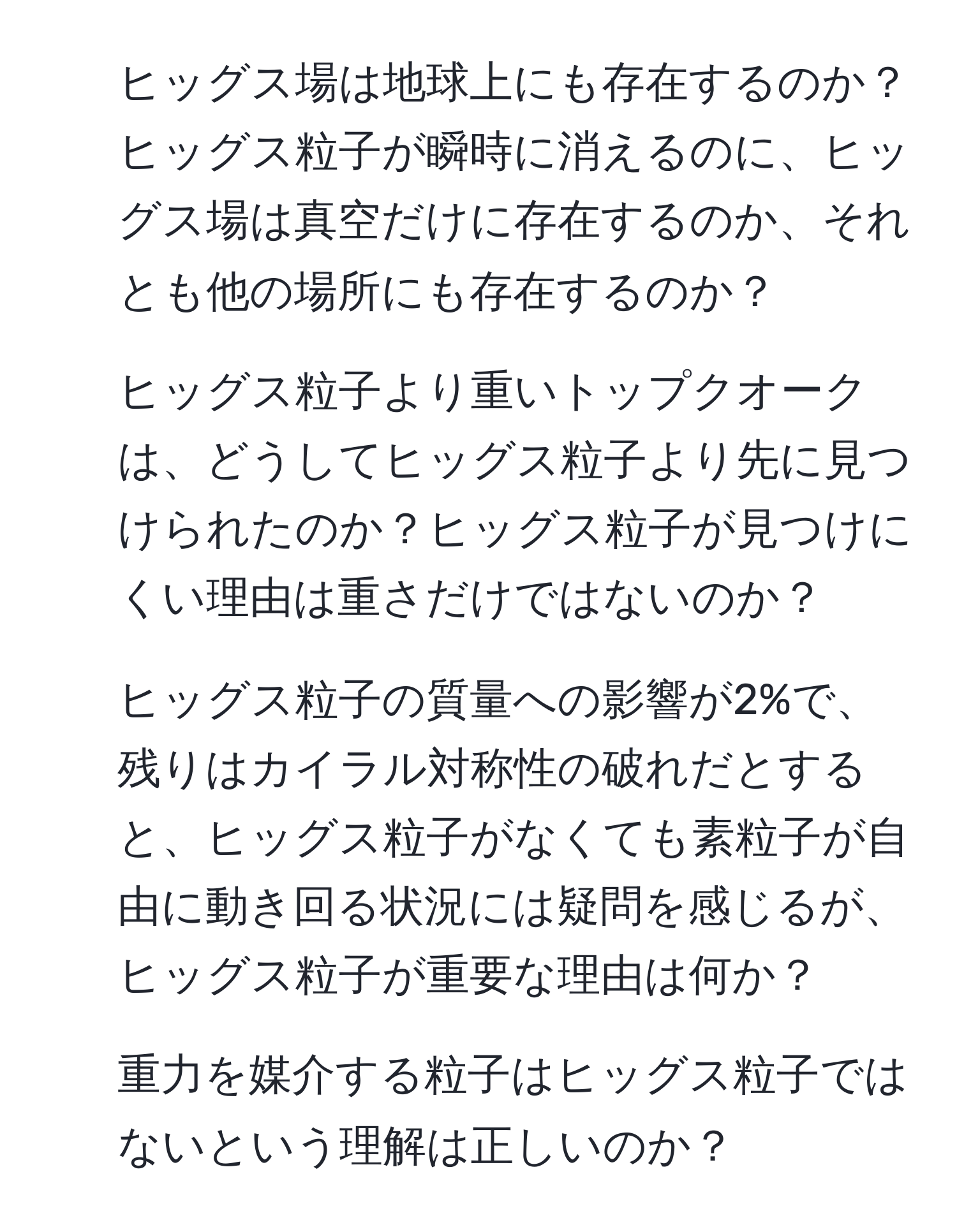 ヒッグス場は地球上にも存在するのか？ヒッグス粒子が瞬時に消えるのに、ヒッグス場は真空だけに存在するのか、それとも他の場所にも存在するのか？
2. ヒッグス粒子より重いトップクオークは、どうしてヒッグス粒子より先に見つけられたのか？ヒッグス粒子が見つけにくい理由は重さだけではないのか？
3. ヒッグス粒子の質量への影響が2%で、残りはカイラル対称性の破れだとすると、ヒッグス粒子がなくても素粒子が自由に動き回る状況には疑問を感じるが、ヒッグス粒子が重要な理由は何か？
4. 重力を媒介する粒子はヒッグス粒子ではないという理解は正しいのか？