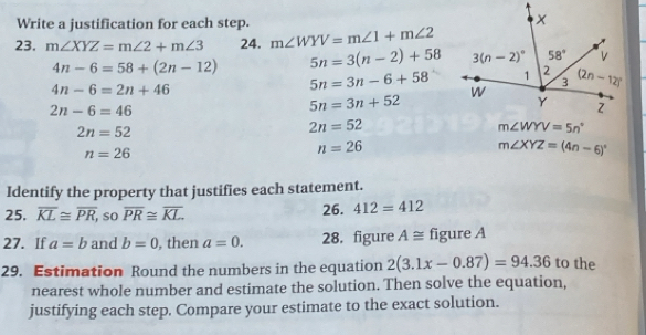 Write a justification for each step.
23. m∠ XYZ=m∠ 2+m∠ 3 24. m∠ WYV=m∠ 1+m∠ 2
4n-6=58+(2n-12) 5n=3(n-2)+58
4n-6=2n+46
5n=3n-6+58
2n-6=46
5n=3n+52
2n=52
2n=52
n=26
n=26
m∠ XYZ=(4n-6)^circ 
Identify the property that justifies each statement.
25. overline KL≌ overline PR , so overline PR≌ overline KL. 26. 412=412
27. If a=b and b=0 , then a=0. 28. figure A≌ figure A
29. Estimation Round the numbers in the equation 2(3.1x-0.87)=94.36 to the
nearest whole number and estimate the solution. Then solve the equation,
justifying each step. Compare your estimate to the exact solution.